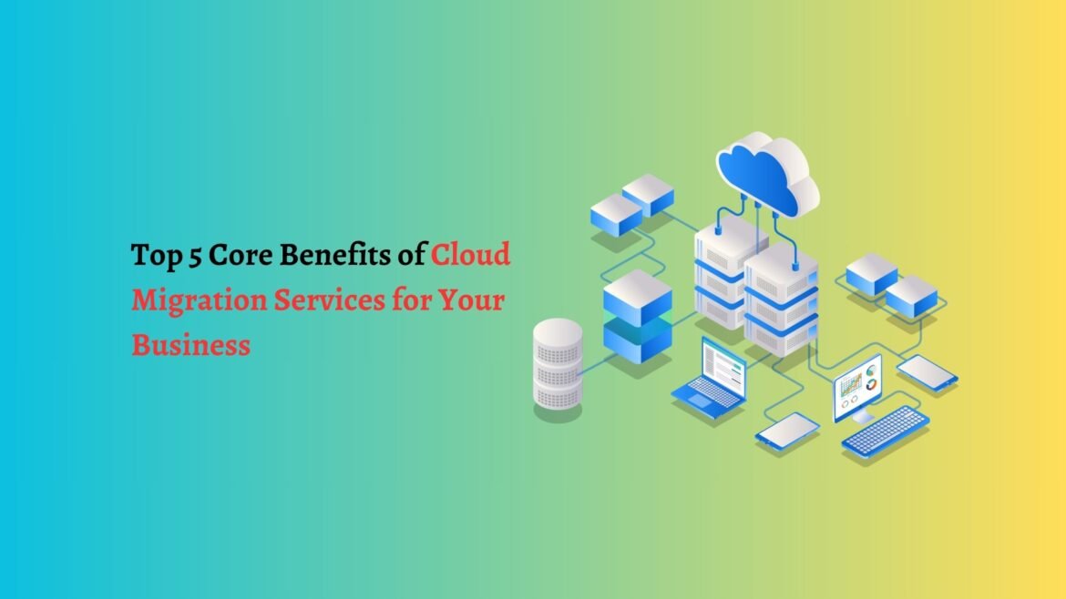 Top 5 Core Benefits of Cloud Migration Services for Your Business cloud migration services